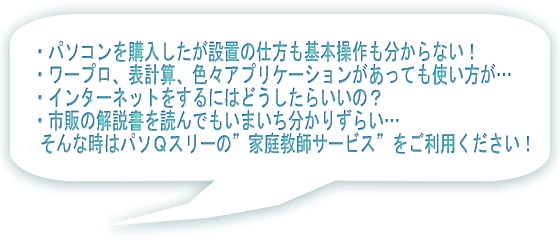 ・パソコンを購入したが設置の仕方も基本操作も分からない! ・ワープロ、表計算、色々アプリケーションがあっても使い方が… ・インターネットをするにはどうしたらいいの? ・市販の解説書を読んでもいまいち分かりずらい… そんな時はパソQスリーの”家庭教師サービス”をご利用ください!